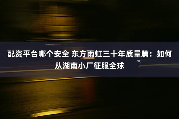 配资平台哪个安全 东方雨虹三十年质量篇：如何从湖南小厂征服全球