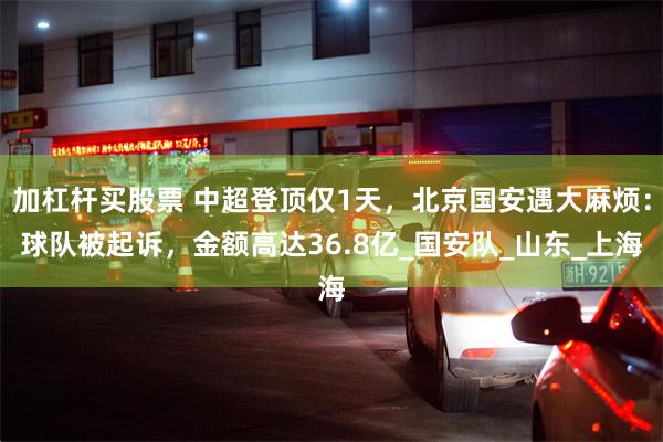 加杠杆买股票 中超登顶仅1天，北京国安遇大麻烦：球队被起诉，金额高达36.8亿_国安队_山东_上海