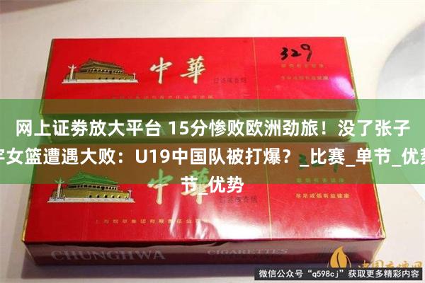 网上证劵放大平台 15分惨败欧洲劲旅！没了张子宇女篮遭遇大败：U19中国队被打爆？_比赛_单节_优势