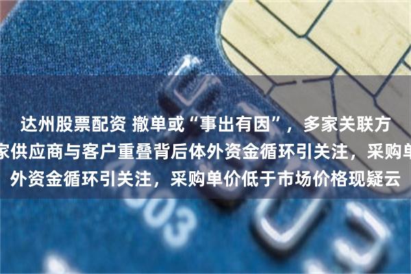 达州股票配资 撤单或“事出有因”，多家关联方交易额超千万元，十余家供应商与客户重叠背后体外资金循环引关注，采购单价低于市场价格现疑云