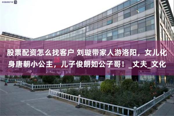 股票配资怎么找客户 刘璇带家人游洛阳，女儿化身唐朝小公主，儿子俊朗如公子哥！_丈夫_文化