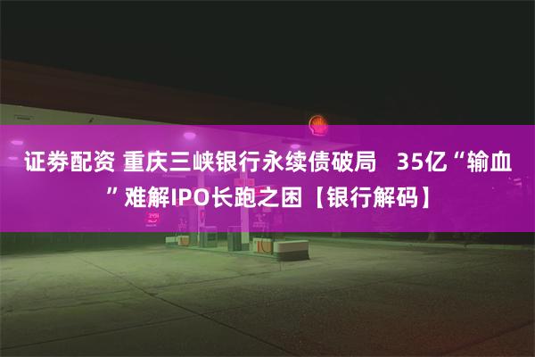 证劵配资 重庆三峡银行永续债破局   35亿“输血”难解IPO长跑之困【银行解码】