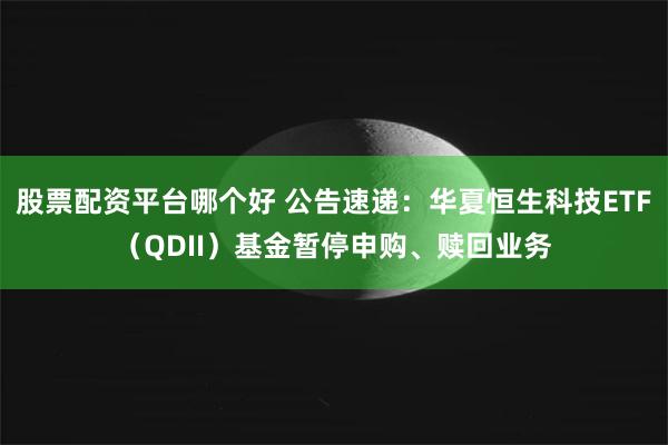 股票配资平台哪个好 公告速递：华夏恒生科技ETF（QDII）基金暂停申购、赎回业务