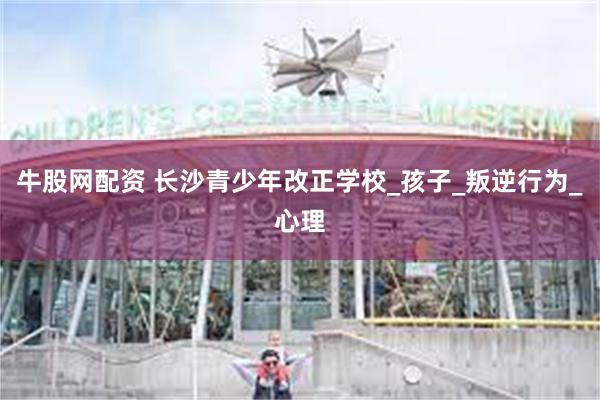 牛股网配资 长沙青少年改正学校_孩子_叛逆行为_心理