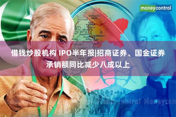 借钱炒股机构 IPO半年报|招商证券、国金证券承销额同比减少八成以上