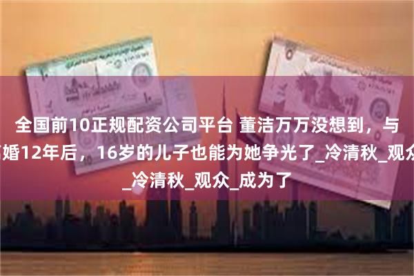 全国前10正规配资公司平台 董洁万万没想到，与潘粤明离婚12年后，16岁的儿子也能为她争光了_冷清秋_观众_成为了