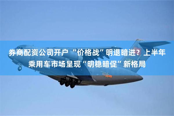 券商配资公司开户 “价格战”明退暗进？上半年乘用车市场呈现“明稳暗促”新格局