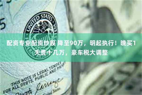 配资专业配资炒股 降至90万，明起执行！晚买1天贵十几万，豪车税大调整