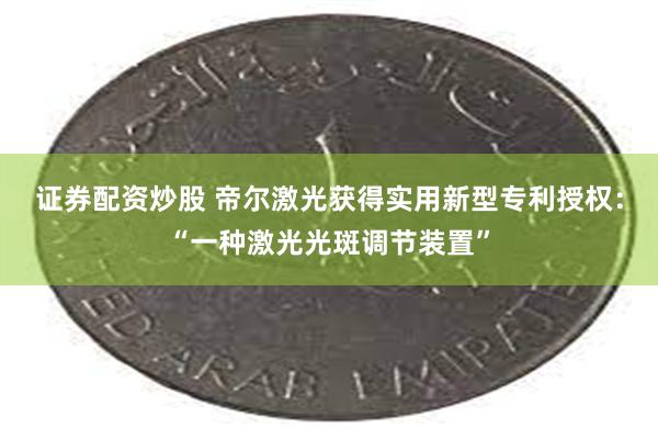 证券配资炒股 帝尔激光获得实用新型专利授权：“一种激光光斑调节装置”