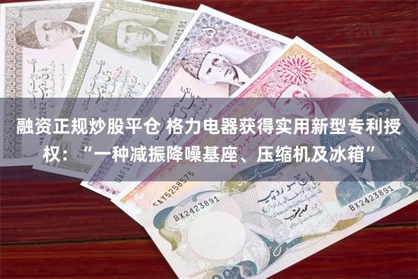 融资正规炒股平仓 格力电器获得实用新型专利授权：“一种减振降噪基座、压缩机及冰箱”