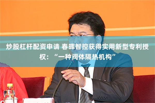 炒股杠杆配资申请 春晖智控获得实用新型专利授权：“一种阀体隔热机构”