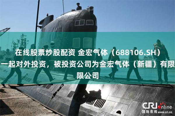 在线股票炒股配资 金宏气体（688106.SH）新增一起对外投资，被投资公司为金宏气体（新疆）有限公司