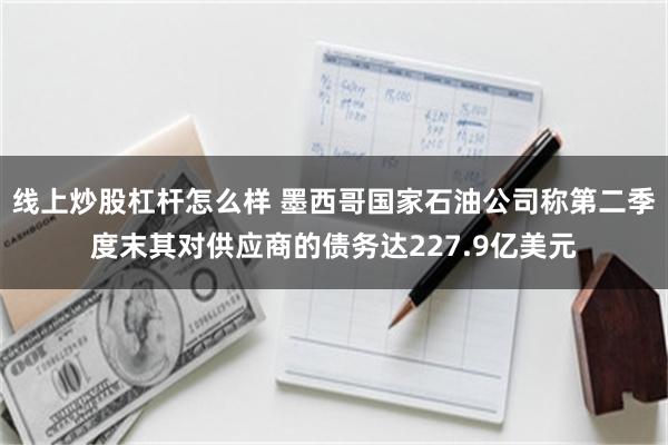 线上炒股杠杆怎么样 墨西哥国家石油公司称第二季度末其对供应商的债务达227.9亿美元
