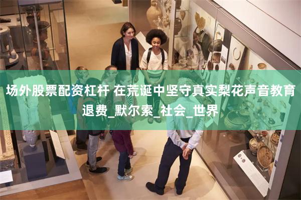 场外股票配资杠杆 在荒诞中坚守真实梨花声音教育退费_默尔索_社会_世界