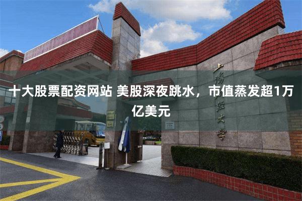 十大股票配资网站 美股深夜跳水，市值蒸发超1万亿美元