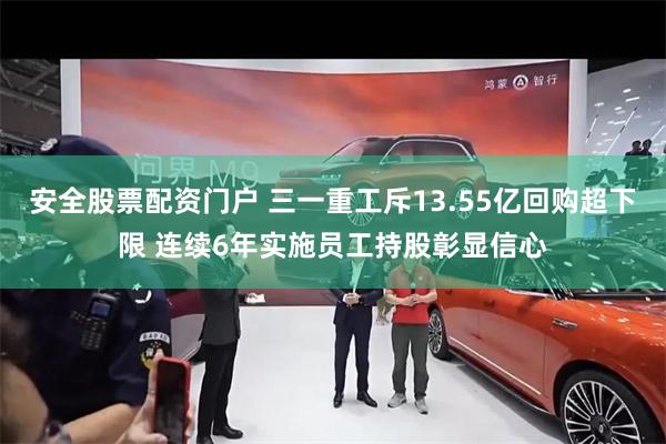 安全股票配资门户 三一重工斥13.55亿回购超下限 连续6年实施员工持股彰显信心