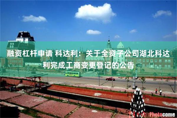融资杠杆申请 科达利：关于全资子公司湖北科达利完成工商变更登记的公告