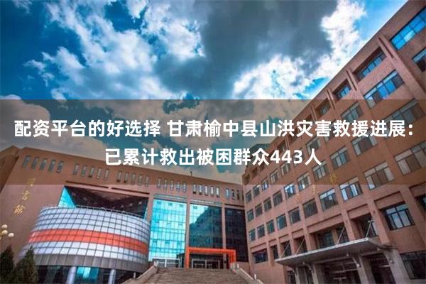 配资平台的好选择 甘肃榆中县山洪灾害救援进展：已累计救出被困群众443人