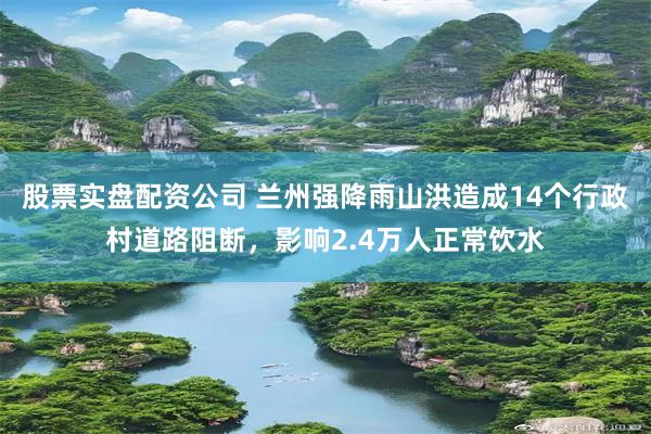 股票实盘配资公司 兰州强降雨山洪造成14个行政村道路阻断，影响2.4万人正常饮水