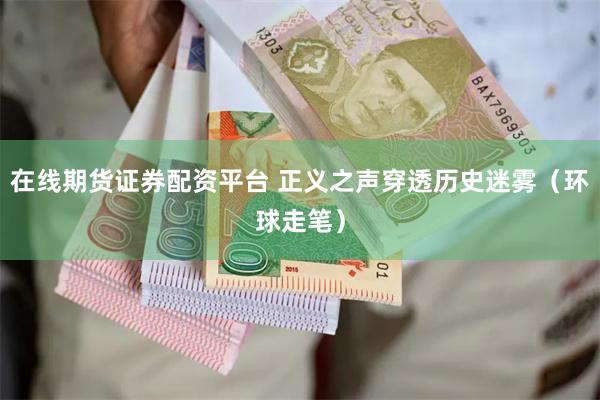 在线期货证券配资平台 正义之声穿透历史迷雾（环球走笔）