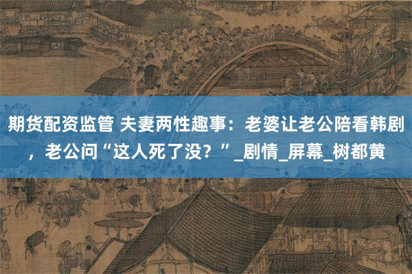 期货配资监管 夫妻两性趣事：老婆让老公陪看韩剧，老公问“这人死了没？”_剧情_屏幕_树都黄