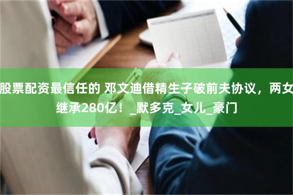 股票配资最信任的 邓文迪借精生子破前夫协议，两女继承280亿！_默多克_女儿_豪门