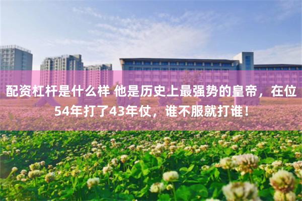 配资杠杆是什么样 他是历史上最强势的皇帝，在位54年打了43年仗，谁不服就打谁！