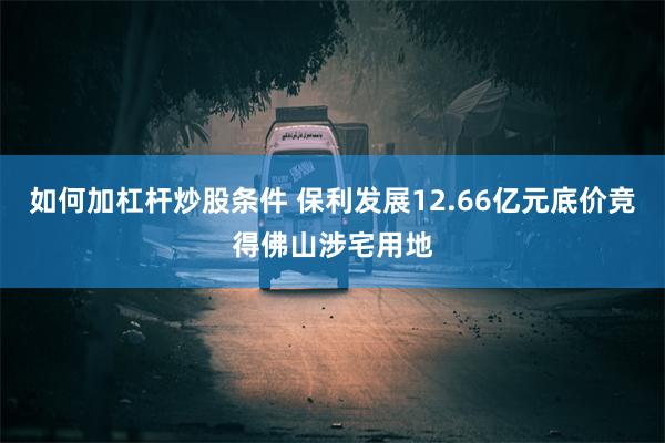 如何加杠杆炒股条件 保利发展12.66亿元底价竞得佛山涉宅用地