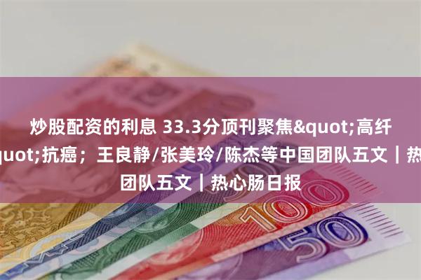 炒股配资的利息 33.3分顶刊聚焦"高纤维饮食"抗癌；王良静/张美玲/陈杰等中国团队五文｜热心肠日报