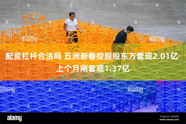 配资杠杆合法吗 五洲新春控股股东方套现2.01亿 上个月刚套现1.37亿